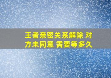 王者亲密关系解除 对方未同意 需要等多久